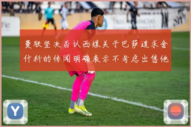 曼联坚决否认西媒关于巴萨追求舍什科的传闻明确表示不考虑出售他