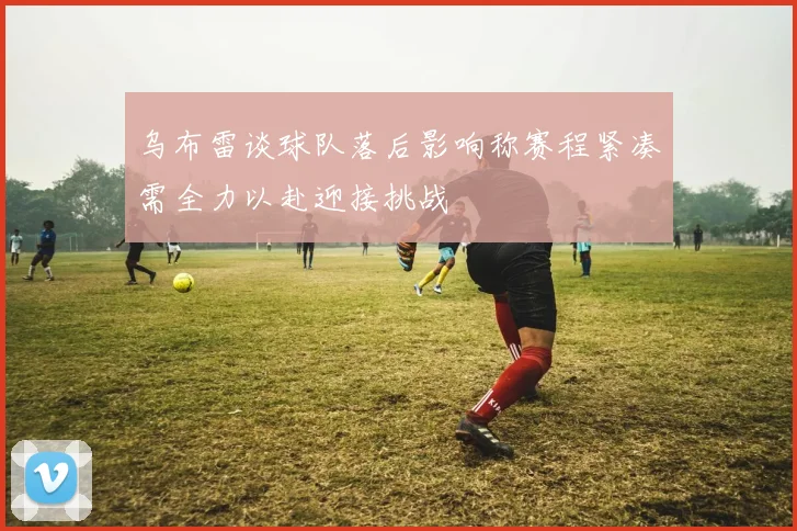 乌布雷谈球队落后影响称赛程紧凑需全力以赴迎接挑战