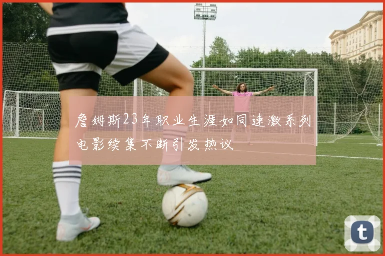 詹姆斯23年职业生涯如同速激系列电影续集不断引发热议