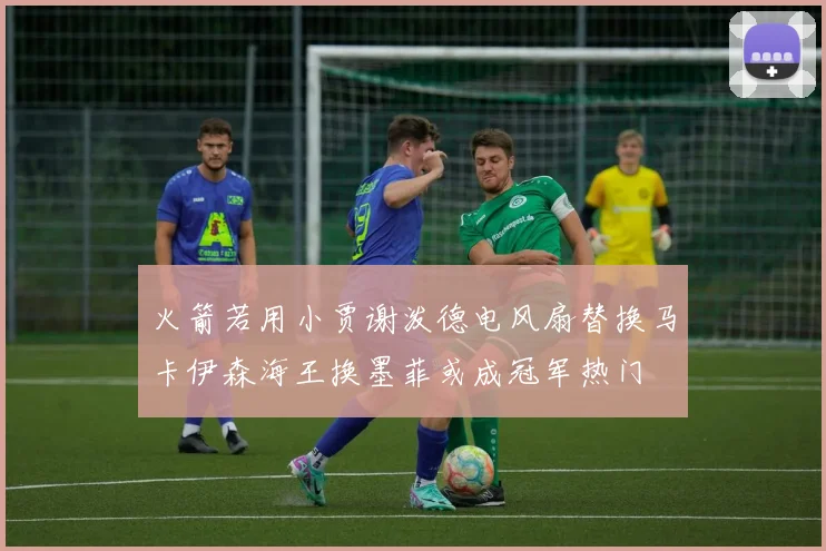 火箭若用小贾谢泼德电风扇替换马卡伊森海王换墨菲或成冠军热门