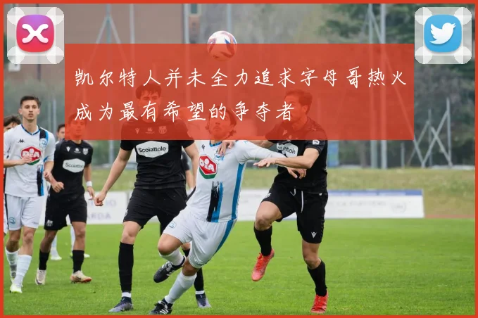 凯尔特人并未全力追求字母哥热火成为最有希望的争夺者