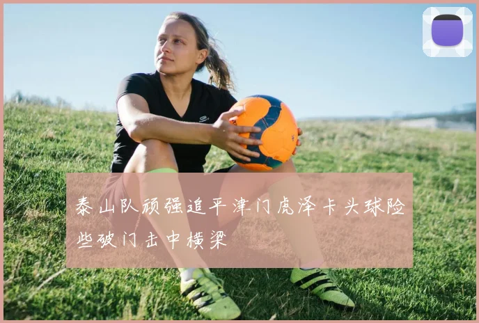 泰山队顽强追平津门虎泽卡头球险些破门击中横梁
