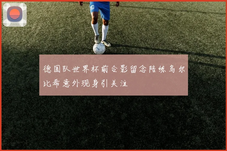 德国队世界杯前合影留念陪练乌尔比希意外现身引关注