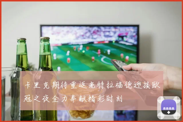 卡里克期待重返老特拉福德迎接欧冠之夜全力奉献精彩时刻