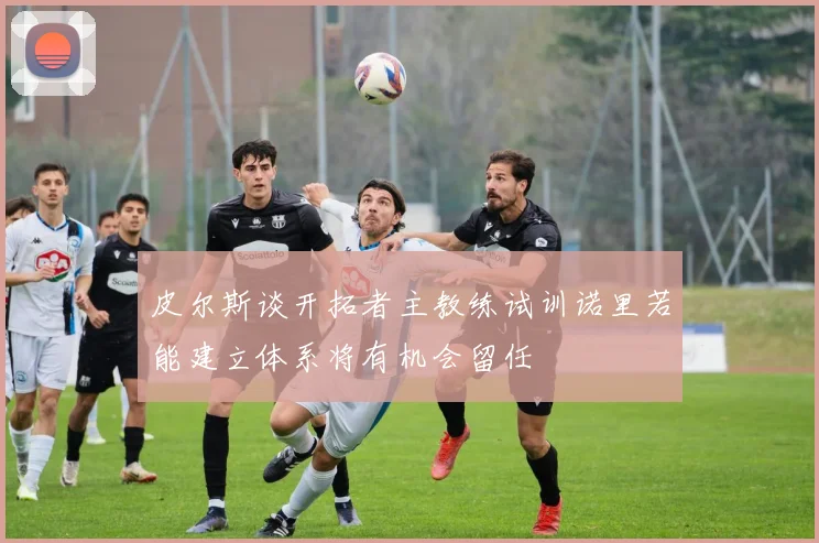 皮尔斯谈开拓者主教练试训诺里若能建立体系将有机会留任