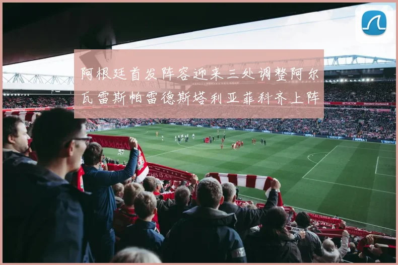 阿根廷首发阵容迎来三处调整阿尔瓦雷斯帕雷德斯塔利亚菲科齐上阵