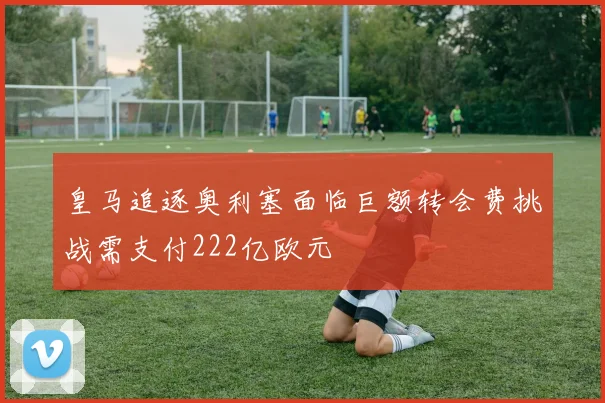 皇马追逐奥利塞面临巨额转会费挑战需支付222亿欧元