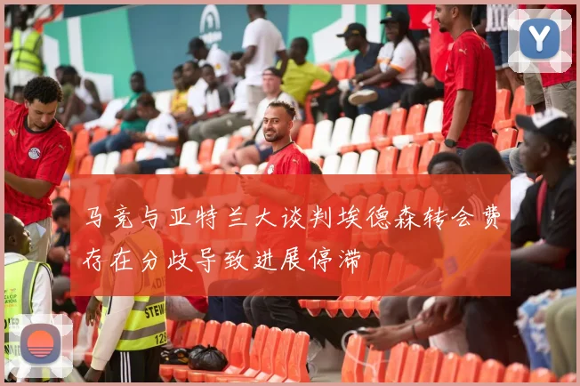 马竞与亚特兰大谈判埃德森转会费存在分歧导致进展停滞