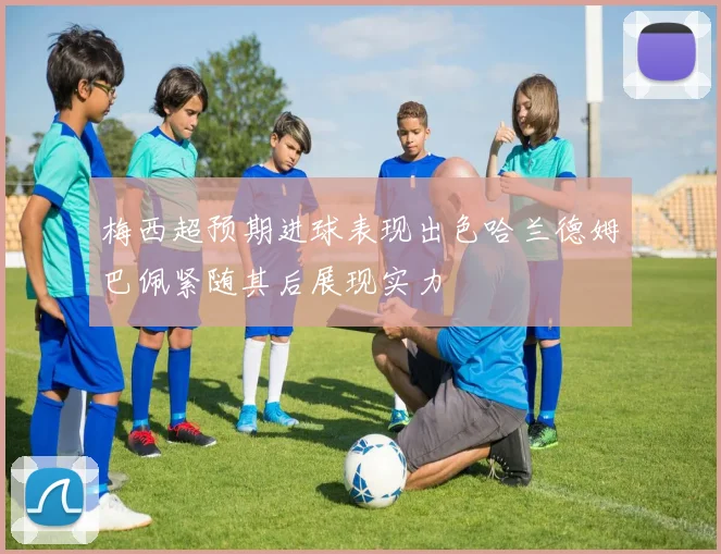 梅西超预期进球表现出色哈兰德姆巴佩紧随其后展现实力