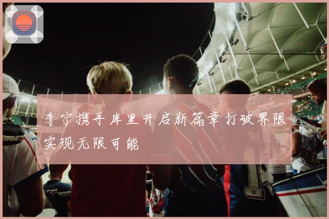 李宁携手库里开启新篇章打破界限实现无限可能