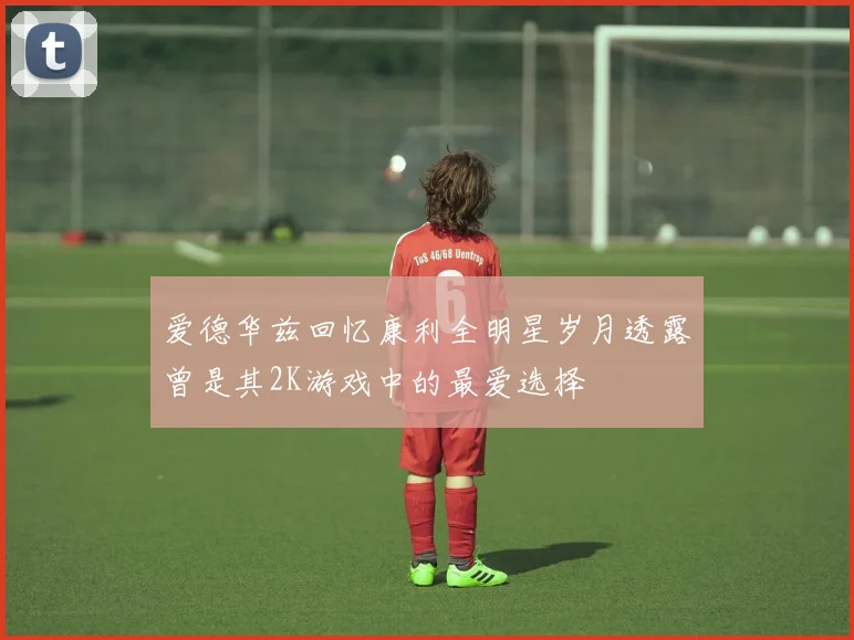 爱德华兹回忆康利全明星岁月透露曾是其2K游戏中的最爱选择
