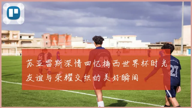 苏亚雷斯深情回忆梅西世界杯时光友谊与荣耀交织的美好瞬间