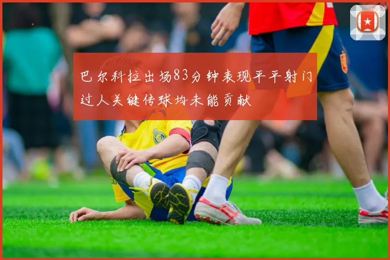 巴尔科拉出场83分钟表现平平射门过人关键传球均未能贡献
