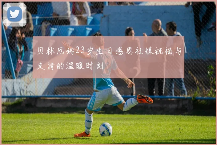 贝林厄姆23岁生日感恩社媒祝福与支持的温暖时刻