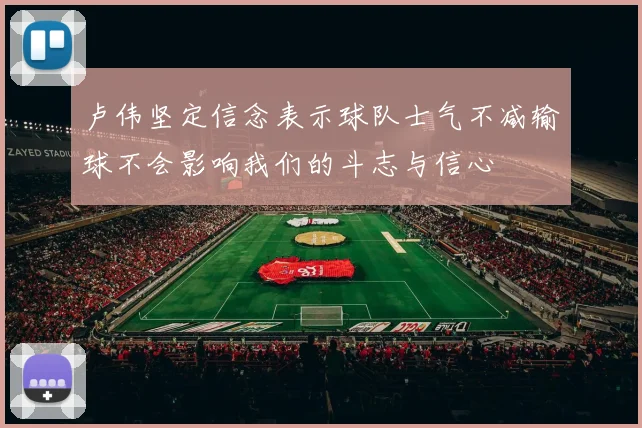 卢伟坚定信念表示球队士气不减输球不会影响我们的斗志与信心