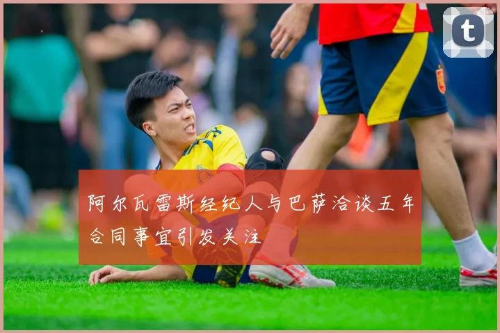 阿尔瓦雷斯经纪人与巴萨洽谈五年合同事宜引发关注