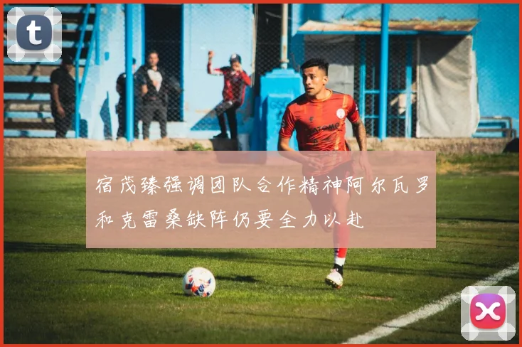 宿茂臻强调团队合作精神阿尔瓦罗和克雷桑缺阵仍要全力以赴